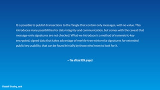@stadolf @coding_earth
– The official IOTA project
It is possible to publish transactions to the Tangle that contain only messages, with no value. This
introduces many possibilities for data integrity and communication, but comes with the caveat that
message-only signatures are not checked. What we introduce is a method of symmetric-key
encrypted, signed data that takes advantage of merkle-tree winternitz signatures for extended
public key usability, that can be found trivially by those who know to look for it.
 