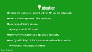 @stadolf @coding_earth
💡ideation
•if there are “sponsors”, select 1 with an API you can relate with
•don’t put all the sponsors’ APIs in one app
•do a design thinking session
• plan your idea for 2-3 hours!
•remove everything that’s not absolutely necessary
•do a “good looking” UI that’s responsive and usable on mobile
• vuetify, MUI, ionic, Bueify, Reactstrap
 