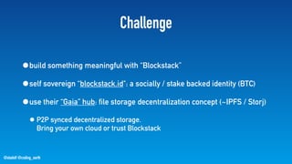 @stadolf @coding_earth
Challenge
•build something meaningful with “Blockstack”
•self sovereign “blockstack.id": a socially / stake backed identity (BTC)
•use their “Gaia” hub: file storage decentralization concept (~IPFS / Storj)
• P2P synced decentralized storage.  
Bring your own cloud or trust Blockstack
 
