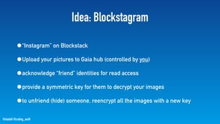 @stadolf @coding_earth
Idea: Blockstagram
•“Instagram” on Blockstack
•Upload your pictures to Gaia hub (controlled by you)
•acknowledge “friend” identities for read access
•provide a symmetric key for them to decrypt your images
•to unfriend (hide) someone, reencrypt all the images with a new key
 