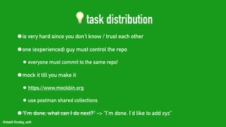 @stadolf @coding_earth
💡task distribution
•is very hard since you don’t know / trust each other
•one (experienced) guy must control the repo
• everyone must commit to the same repo!
•mock it till you make it
• https://www.mockbin.org
• use postman shared collections
•“I’m done, what can I do next?” -> “I’m done. I’d like to add xyz”
 