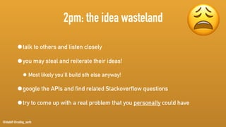 @stadolf @coding_earth
2pm: the idea wasteland
•talk to others and listen closely
•you may steal and reiterate their ideas!
• Most likely you’ll build sth else anyway!
•google the APIs and find related Stackoverflow questions
•try to come up with a real problem that you personally could have
😩
 