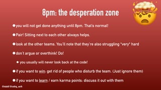 @stadolf @coding_earth
8pm: the desperation zone
•you will not get done anything until 8pm. That’s normal!
•Pair! Sitting next to each other always helps.
•look at the other teams. You’ll note that they’re also struggling *very* hard
•don’t argue or overthink! Do!
• you usually will never look back at the code!
•if you want to win: get rid of people who disturb the team. (Just ignore them)
•if you want to learn / earn karma points: discuss it out with them
🤯
 