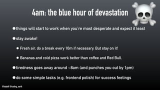 @stadolf @coding_earth
4am: the blue hour of devastation
•things will start to work when you’re most desperate and expect it least
•stay awake!
• Fresh air, do a break every 10m if necessary. But stay on it!
• Bananas and cold pizza work better than coffee and Red Bull.
•tiredness goes away around ~8am (and punches you out by 1pm)
•do some simple tasks (e.g. frontend polish) for success feelings
☠
 