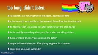 @stadolf @coding_earth
too long, didn’t listen.
•Hackathons are for pragmatic developers, not clean coders
•solve as much as possible on the frontend (learn React or Vue & node!)
•it’s really a “thon”: you need to suffer to take away the grand prize
•it’s incredibly rewarding when your demo starts working at 4am
•the more tools and services you use, the better.
•people will remember you. Everything happens for a reason.
•never give up, never surrender.
 