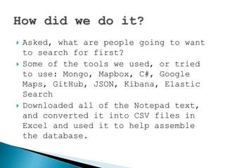  Asked, what are people going to want
to search for first?
 Some of the tools we used, or tried
to use: Mongo, Mapbox, Google Maps,
GitHub, JSON, Kibana, Elastic Search
 Downloaded all of the Notepad text,
and converted it into CSV files in
Excel and used it to help assemble
the database.
 