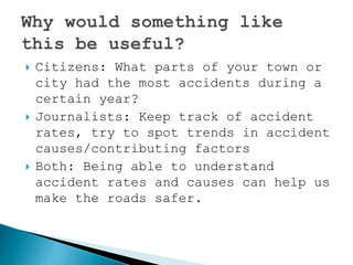  Citizens: What parts of your town or
city had the most accidents during a
certain year?
 Journalists: Keep track of accident
rates, try to spot trends in accident
causes/contributing factors
 Both: Being able to understand
accident rates and causes can help us
make the roads safer.
 
