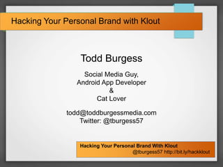 Hacking Your Personal Brand With Klout
@tburgess57 http://bit.ly/hackklout
Hacking Your Personal Brand with Klout
Todd Burgess
Social Media Guy,
Android App Developer
&
Cat Lover
todd@toddburgessmedia.com
Twitter: @tburgess57
 