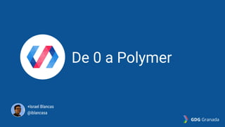De 0 a Polymer
+Israel Blancas
@iblancasa
GDG Granada
 