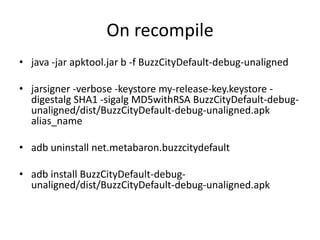 On recompile
• java -jar apktool.jar b -f BuzzCityDefault-debug-unaligned
• jarsigner -verbose -keystore my-release-key.keystore -
digestalg SHA1 -sigalg MD5withRSA BuzzCityDefault-debug-
unaligned/dist/BuzzCityDefault-debug-unaligned.apk
alias_name
• adb uninstall net.metabaron.buzzcitydefault
• adb install BuzzCityDefault-debug-
unaligned/dist/BuzzCityDefault-debug-unaligned.apk
 