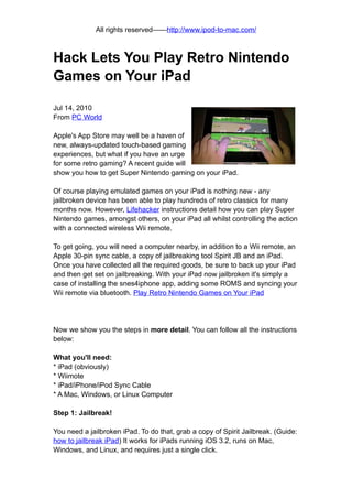 All rights reserved——http://www.ipod-to-mac.com/



Hack Lets You Play Retro Nintendo
Games on Your iPad

Jul 14, 2010
From PC World

Apple's App Store may well be a haven of
new, always-updated touch-based gaming
experiences, but what if you have an urge
for some retro gaming? A recent guide will
show you how to get Super Nintendo gaming on your iPad.

Of course playing emulated games on your iPad is nothing new - any
jailbroken device has been able to play hundreds of retro classics for many
months now. However, Lifehacker instructions detail how you can play Super
Nintendo games, amongst others, on your iPad all whilst controlling the action
with a connected wireless Wii remote.

To get going, you will need a computer nearby, in addition to a Wii remote, an
Apple 30-pin sync cable, a copy of jailbreaking tool Spirit JB and an iPad.
Once you have collected all the required goods, be sure to back up your iPad
and then get set on jailbreaking. With your iPad now jailbroken it's simply a
case of installing the snes4iphone app, adding some ROMS and syncing your
Wii remote via bluetooth. Play Retro Nintendo Games on Your iPad




Now we show you the steps in more detail. You can follow all the instructions
below:

What you'll need:
* iPad (obviously)
* Wiimote
* iPad/iPhone/iPod Sync Cable
* A Mac, Windows, or Linux Computer

Step 1: Jailbreak!

You need a jailbroken iPad. To do that, grab a copy of Spirit Jailbreak. (Guide:
how to jailbreak iPad) It works for iPads running iOS 3.2, runs on Mac,
Windows, and Linux, and requires just a single click.
 