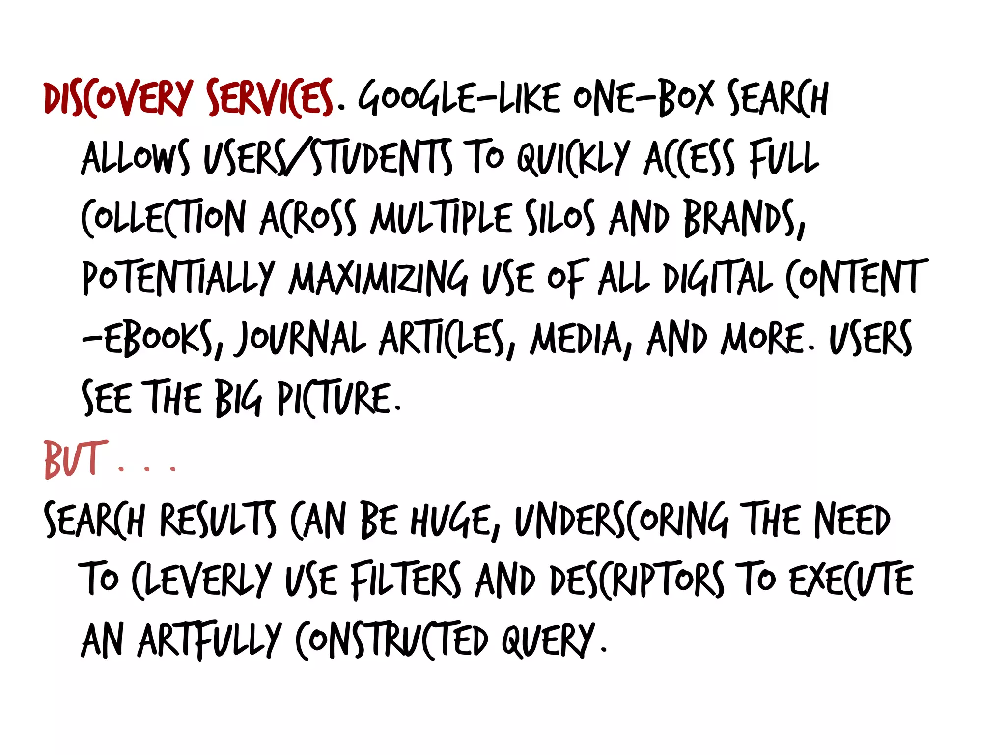 Discovery services. Google-like one-box search
allows users/students to quickly access full
collection across multiple silos and brands,
potentially maximizing use of all digital content
—ebooks, journal articles, media, and more. Users
see the big picture.
But . . .
search results can be huge, underscoring the need
to cleverly use filters and descriptors to execute
an artfully constructed query.
 