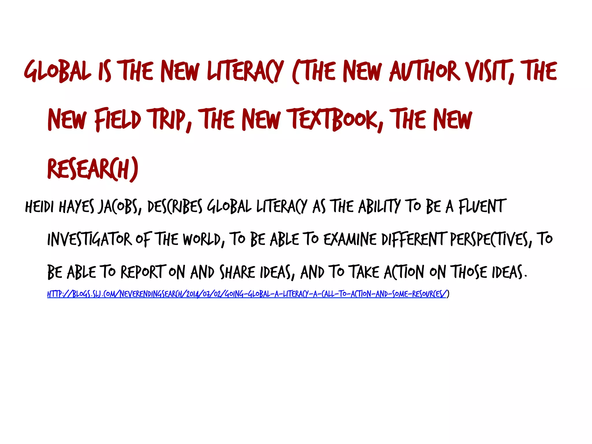 Global is the new literacy (the new author visit, the
new field trip, the new textbook, the new
research)
Heidi Hayes Jacobs, describes global literacy as the ability to be a fluent
investigator of the world, to be able to examine different perspectives, to
be able to report on and share ideas, and to take action on those ideas.
http://blogs.slj.com/neverendingsearch/2014/07/02/going-global-a-literacy-a-call-to-action-and-some-resources/)
 