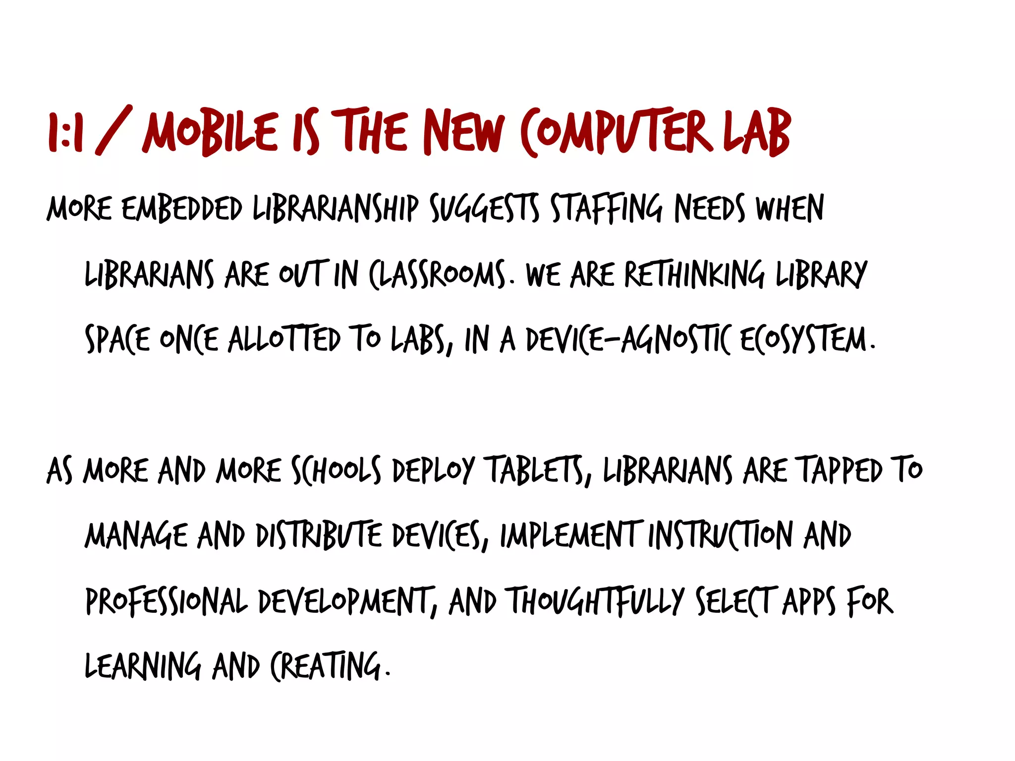 1:1 / mobile is the new computer lab
More embedded librarianship suggests staffing needs when
librarians are out in classrooms. We are rethinking library
space once allotted to labs, in a device-agnostic ecosystem.
As more and more schools deploy tablets, librarians are tapped to
manage and distribute devices, implement instruction and
professional development, and thoughtfully select apps for
learning and creating.
 