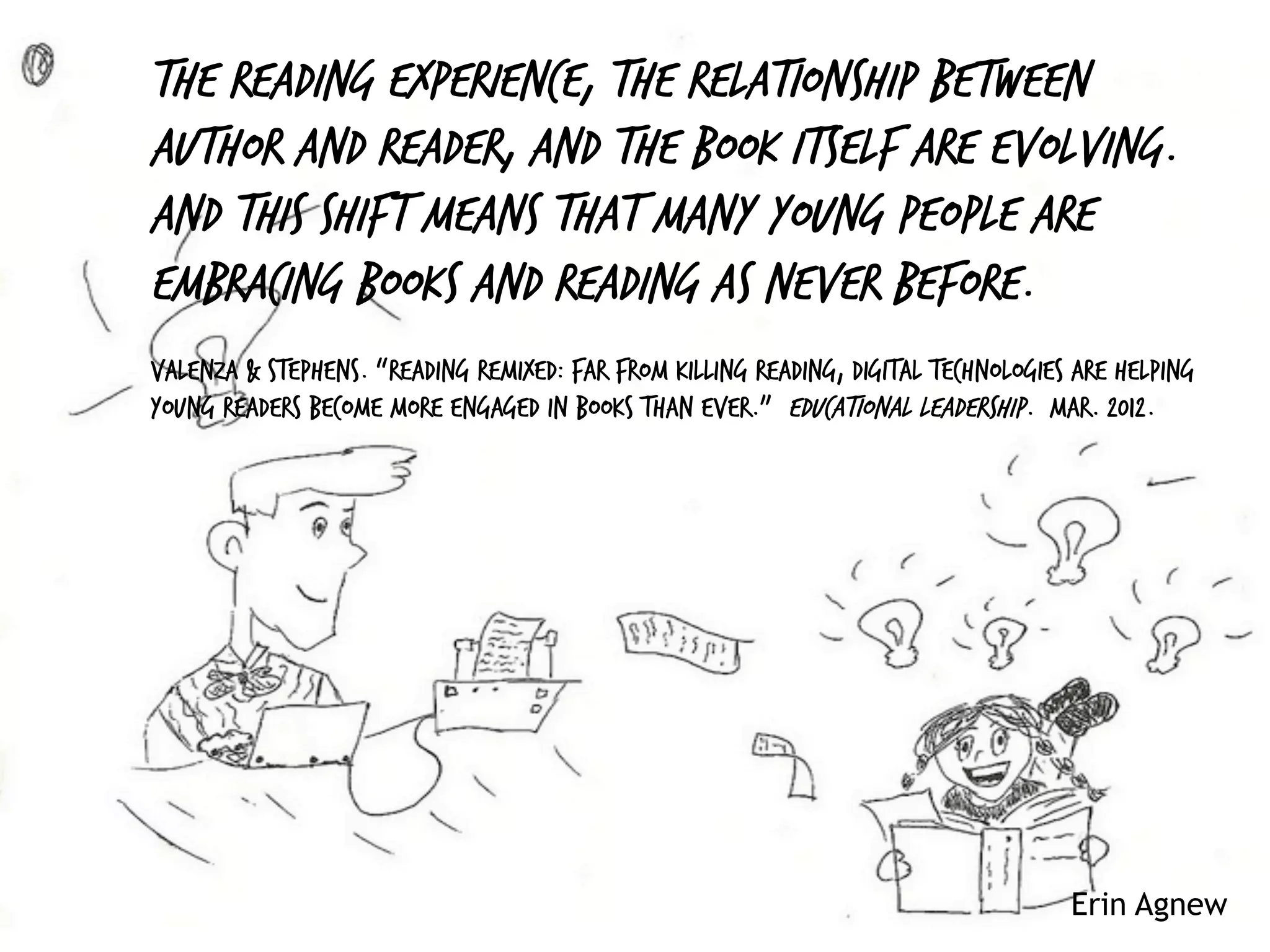 Erin Agnew
The reading experience, the relationship between
author and reader, and the book itself are evolving.
And this shift means that many young people are
embracing books and reading as never before.
Valenza & Stephens. “Reading Remixed: Far from killing reading, digital technologies are helping
young readers become more engaged in books than ever.” Educational Leadership. Mar. 2012.
 