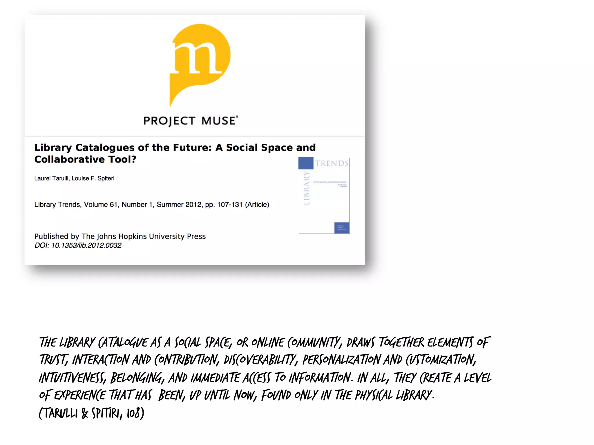 The library catalogue as a social space, or online community, draws together elements of
trust, interaction and contribution, discoverability, personalization and customization,
intuitiveness, belonging, and immediate access to information. In all, they create a level
of experience that has been, up until now, found only in the physical library.
(Tarulli & Spitiri, 108)
 