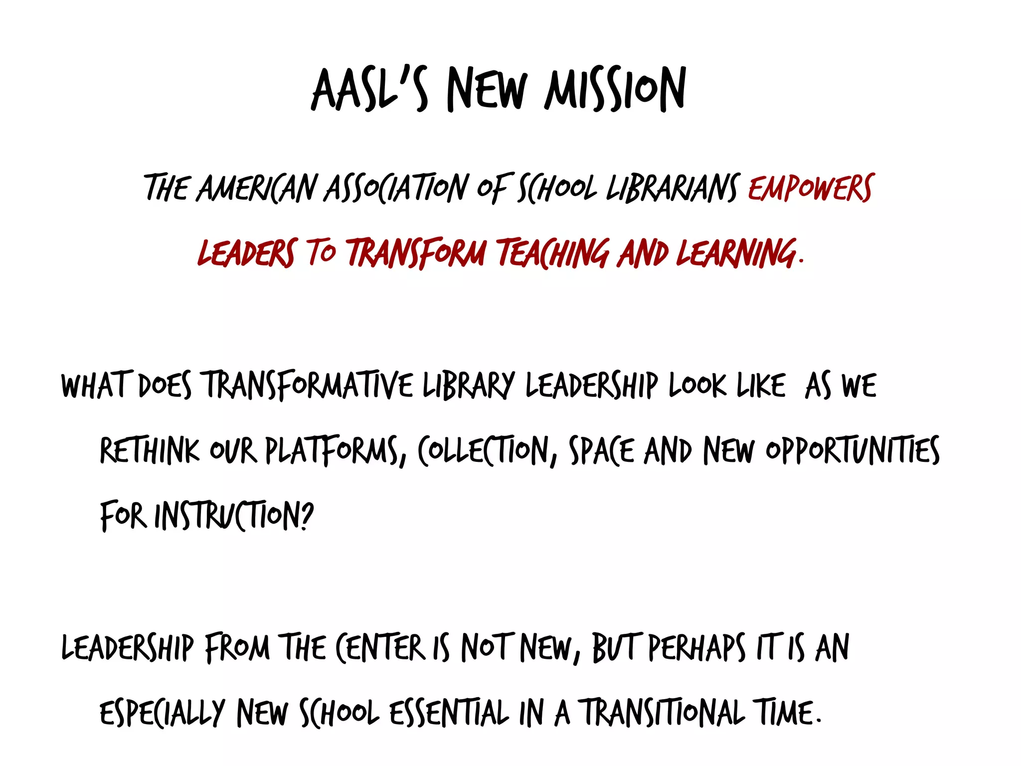 AASL’s new mission
The American Association of School Librarians empowers
leaders to transform teaching and learning.
What does transformative library leadership look like as we
rethink our platforms, collection, space and new opportunities
for instruction?
Leadership from the center is not new, but perhaps it is an
especially new school essential in a transitional time.
 