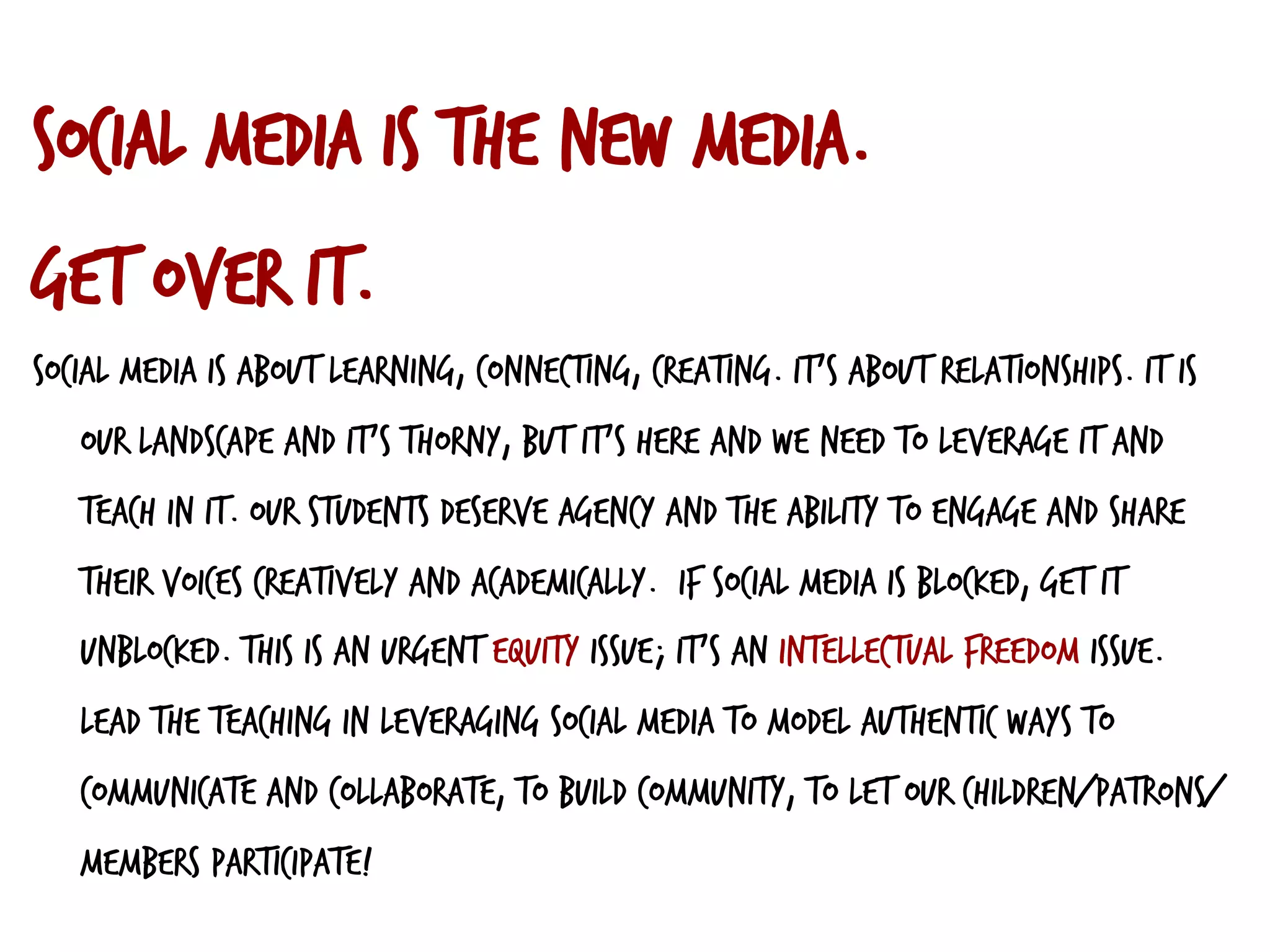 Social media IS the new media.
Get over it.
Social media is about learning, connecting, creating. It’s about relationships. It is
our landscape and it’s thorny, but it’s here and we need to leverage it and
teach in it. Our students deserve agency and the ability to engage and share
their voices creatively and academically. If social media is blocked, get it
unblocked. This is an urgent equity issue; it’s an intellectual freedom issue.
Lead the teaching in leveraging social media to model authentic ways to
communicate and collaborate, to build community, to let our children/patrons/
members participate!
	
  
 
