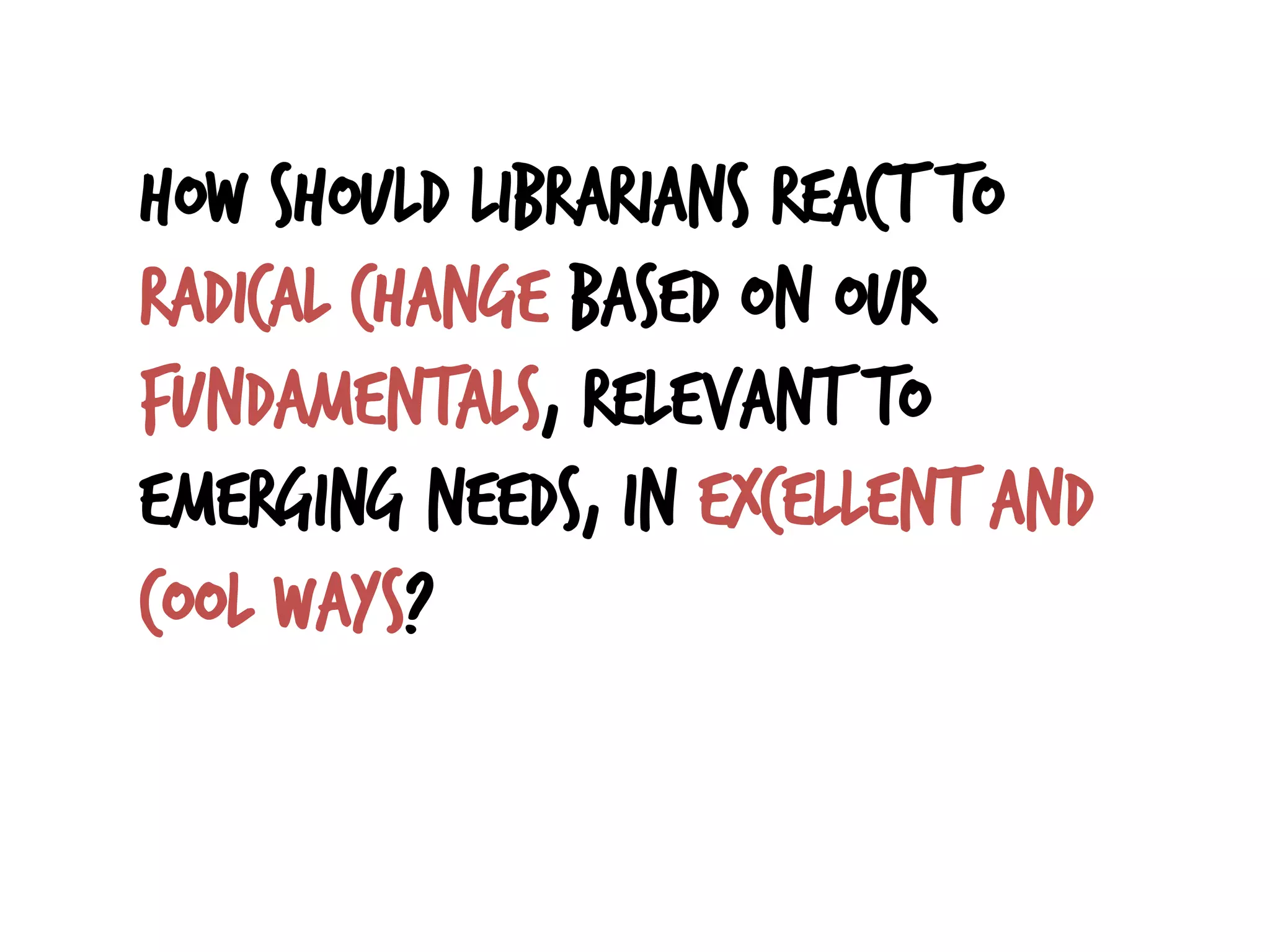 How should librarians react to
radical change based on our
fundamentals, relevant to
emerging needs, in excellent and
cool ways?
 