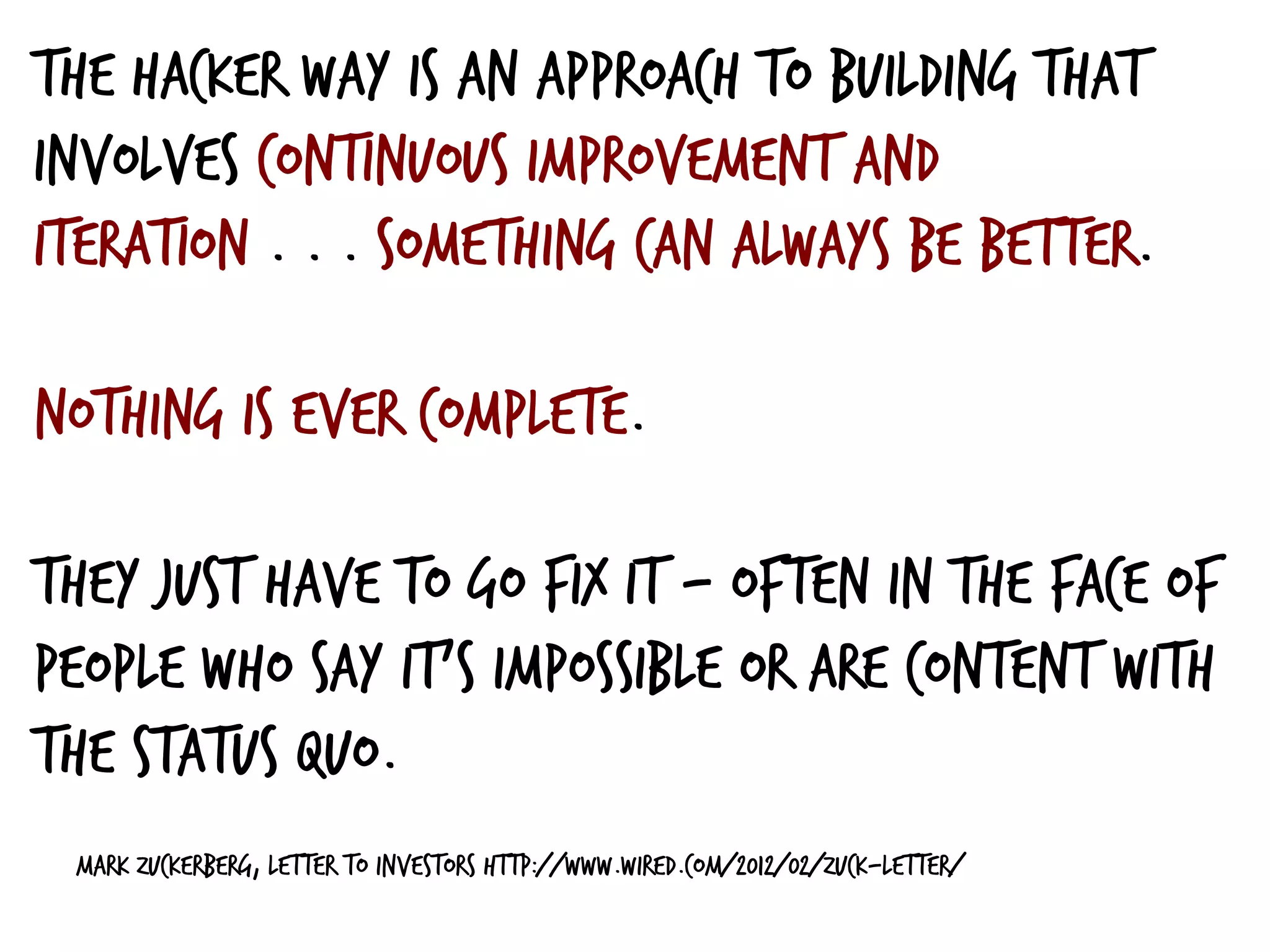 Mark Zuckerberg, Letter to Investors http://www.wired.com/2012/02/zuck-letter/
The Hacker Way is an approach to building that
involves continuous improvement and
iteration . . . something can always be better.
nothing is ever complete.
They just have to go fix it — often in the face of
people who say it’s impossible or are content with
the status quo.
 