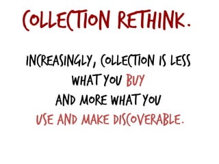Collection rethink.
Increasingly, collection is less
what you buy
and more what you
use and make discoverable.
 