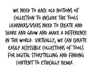We need to hack old notions of
collection to include the tools
learners/users need to create and
share and grow and make a difference
in the world. Virtually, we can curate
easily accessible collections of tools
for digital storytelling and finding
content to ethically remix. 
 