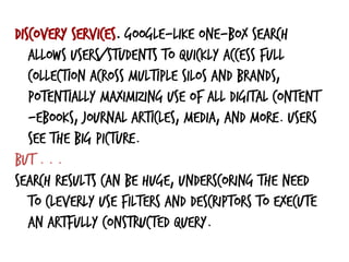 Discovery services. Google-like one-box search
allows users/students to quickly access full
collection across multiple silos and brands,
potentially maximizing use of all digital content
—ebooks, journal articles, media, and more. Users
see the big picture.
But . . .
search results can be huge, underscoring the need
to cleverly use filters and descriptors to execute
an artfully constructed query.
 