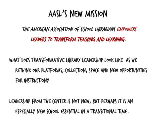 AASL’s new mission
The American Association of School Librarians empowers
leaders to transform teaching and learning.
What does transformative library leadership look like as we
rethink our platforms, collection, space and new opportunities
for instruction?
Leadership from the center is not new, but perhaps it is an
especially new school essential in a transitional time.
 