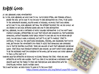 Robin Good:
JV: Are librarians losing opportunities?
RG: So far, dear librarian, we have come to you. You’ve been sitting, and standing actually,
behind the desk. We’ve come to you for help to find information on a topic, to be guided
to the appropriate readings, related works of research, or novels that could inspire.
We’ve come to you, dear librarian. But now, the Internet reverses this. We ask Google. We
ask friends or our social networks where and how to find information.
But you, librarian, you are a container of deeply valuable information. So if you don’t make
yourself available, interceptable in a way that displays and showcases all that wonderful
knowledge, without requiring every single person to come and ask you in person and by
voice, you are really doing a disservice, not just to us, but to yourself. Start to
capitalize, to scale all the great work researching, studying, and organizing that you’ve
done, but provide the opportunity for others to access that knowledge and experience.
You do that by creating collections. There are millions of ways that librarians can become
guides. Start from your strongest interests and passions. We don’t expect every librarian
to be the reference point for everybody in the world, but we would like every librarian
to take a little part of it.
Someone might be interested in psychology or flying through the stars. Other are more
interested in poetry and algebra. That’s all fine if you can become a reference point to
indicate what are the things to study and then become more innovative with the
storytelling portion. Create YouTube videos.
This is what we need. We need people to guide us to the good stuff.
h#p://www.alastore.ala.org/detail.aspx?ID=11262	
  
	
  
 