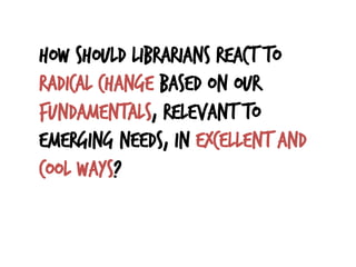 How should librarians react to
radical change based on our
fundamentals, relevant to
emerging needs, in excellent and
cool ways?
 