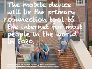 The mobile device
will be the primary
connection tool to
the internet for most
people in the world
in 2020.
(Rainie	
  &	
  Anderson,	
  Pew	
  Internet	
  &	
  American	
  Life.	
  Future	
  of	
  the	
  Internet	
  III	
  
h;p://www.pewinternet.org/Reports/2008/The-­‐Future-­‐of-­‐the-­‐Internet-­‐III.aspx)	
  
 
