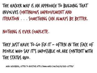 Mark Zuckerberg, Letter to Investors http://www.wired.com/2012/02/zuck-letter/
The Hacker Way is an approach to building that
involves continuous improvement and
iteration . . . something can always be better.
nothing is ever complete.
They just have to go fix it — often in the face of
people who say it’s impossible or are content with
the status quo.
 