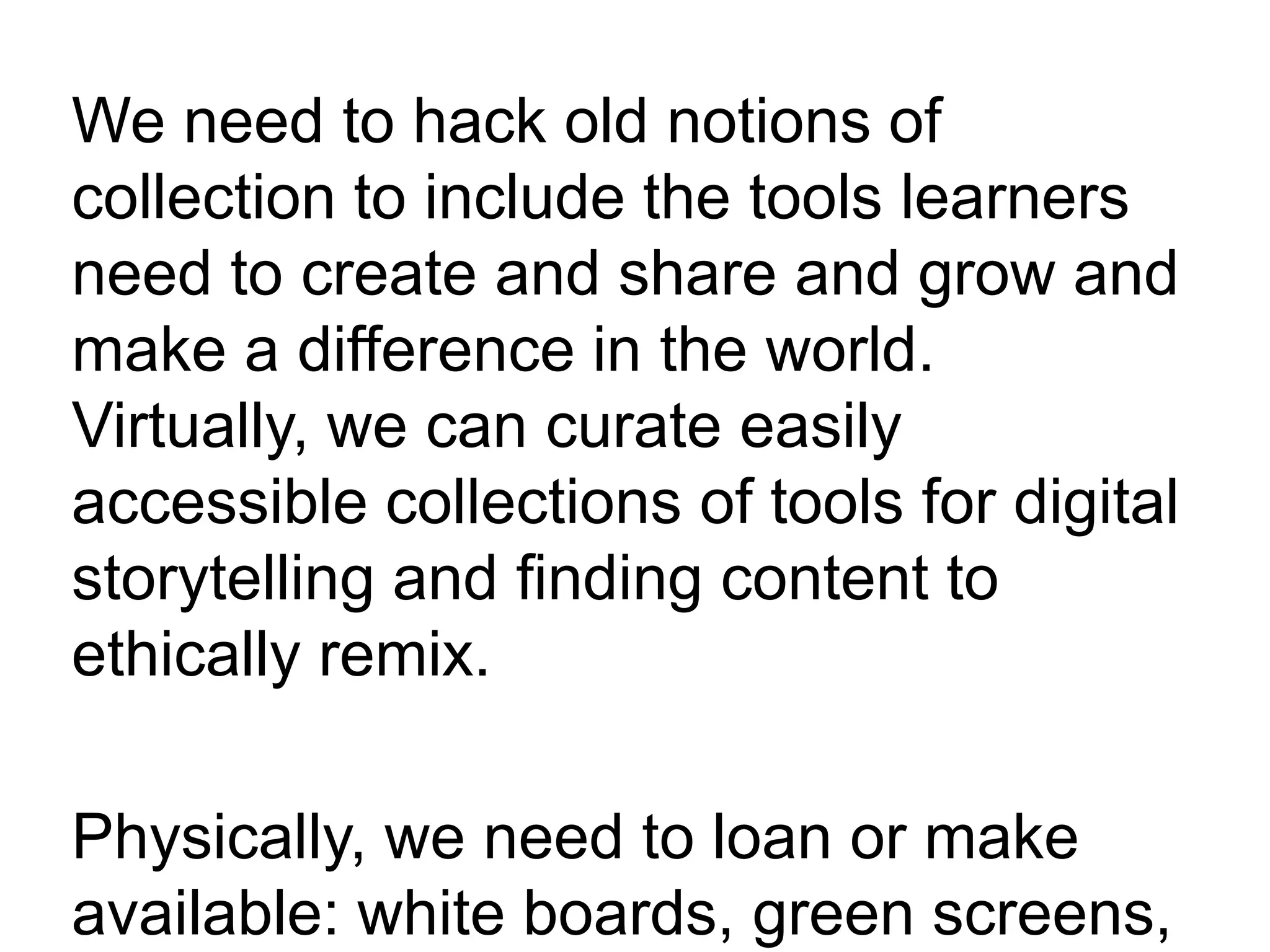 We need to hack old notions of
collection to include the tools learners
need to create and share and grow and
make a difference in the world.
Virtually, we can curate easily
accessible collections of tools for digital
storytelling and finding content to
ethically remix.
Physically, we need to loan or make
available: white boards, green screens,
 