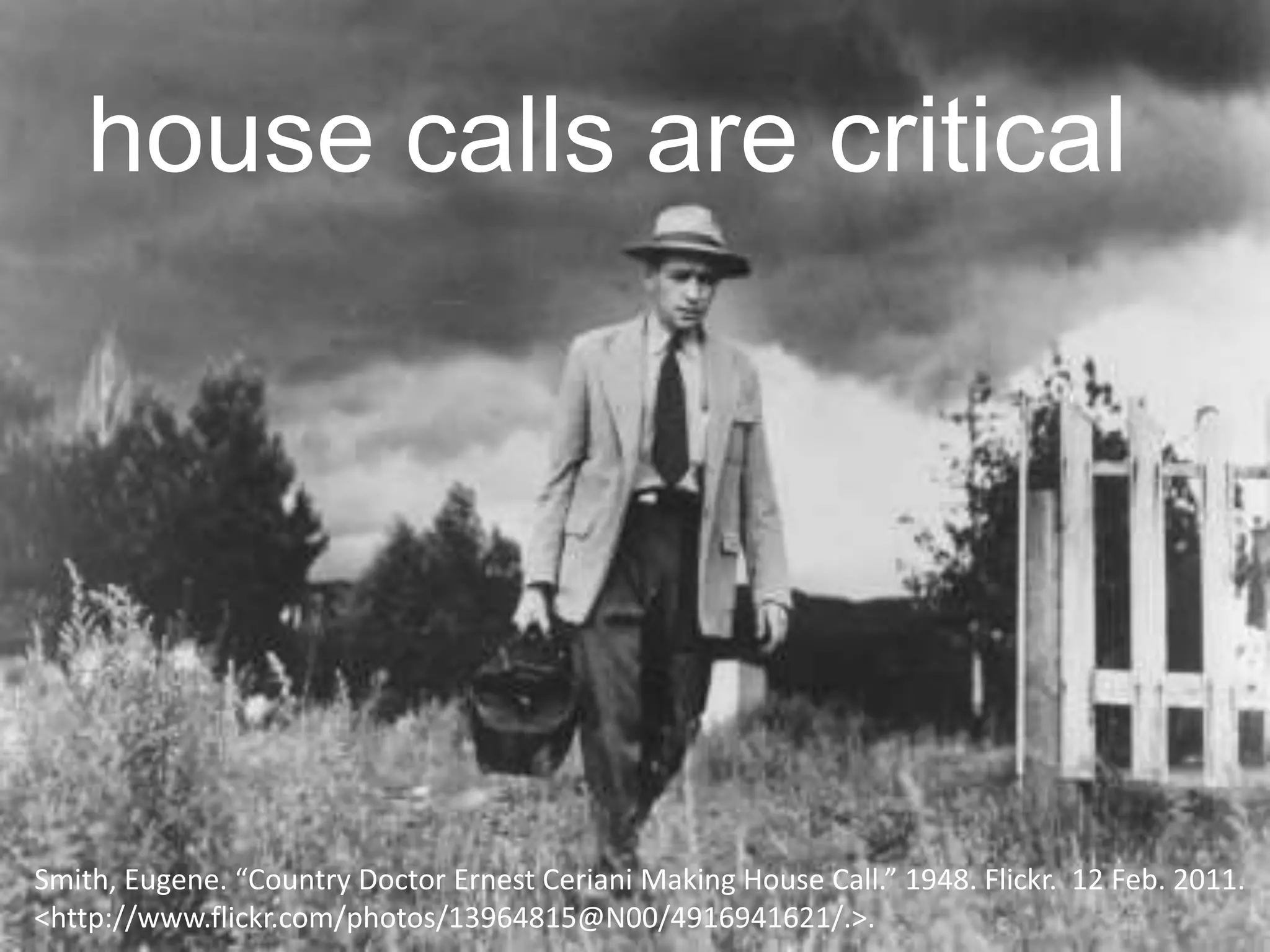 Smith, Eugene. “Country Doctor Ernest Ceriani Making House Call.” 1948. Flickr. 12 Feb. 2011.
<http://www.flickr.com/photos/13964815@N00/4916941621/.>.
house calls are critical
 