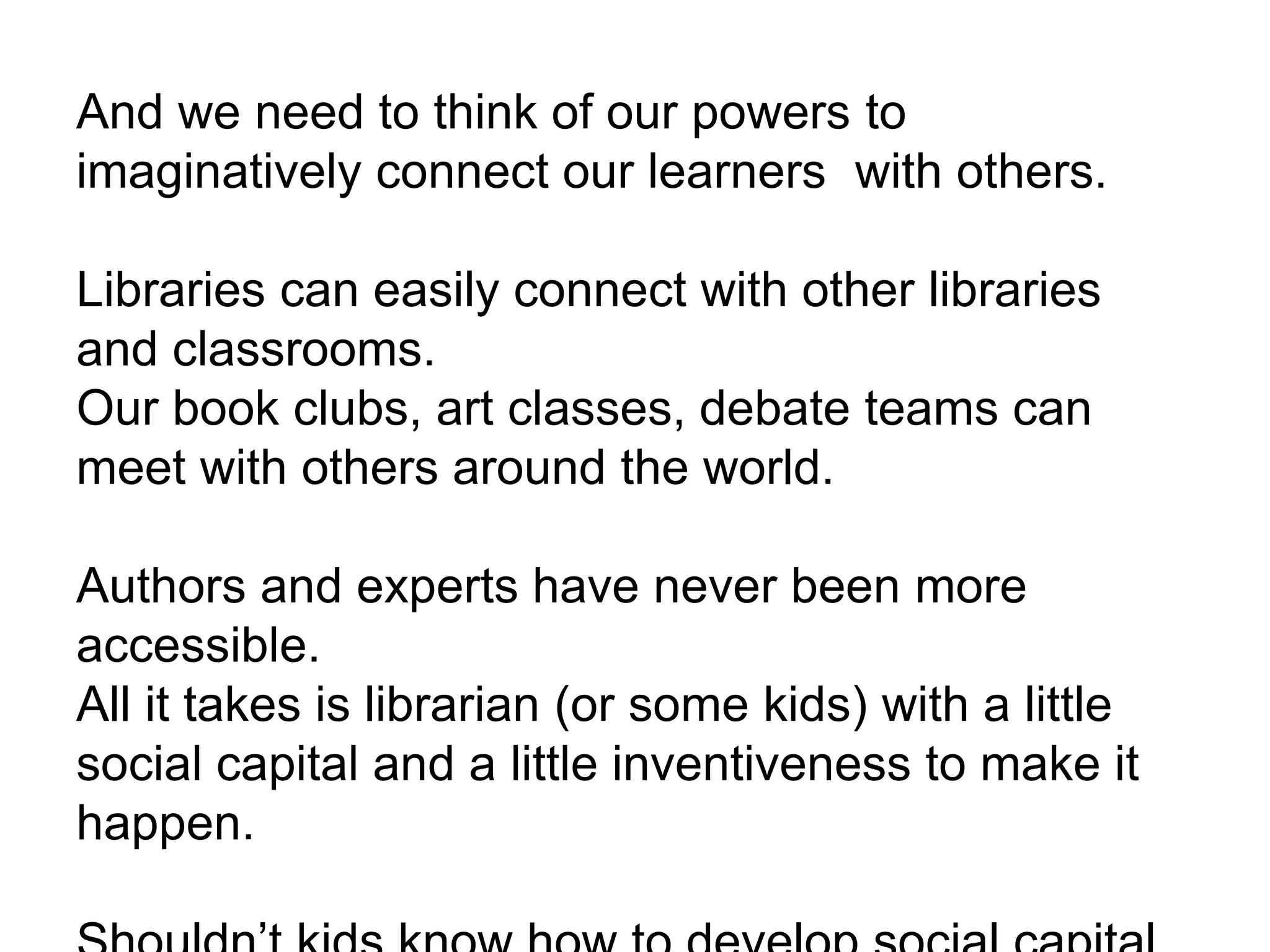 And we need to think of our powers to
imaginatively connect our learners with others.
Libraries can easily connect with other libraries
and classrooms.
Our book clubs, art classes, debate teams can
meet with others around the world.
Authors and experts have never been more
accessible.
All it takes is librarian (or some kids) with a little
social capital and a little inventiveness to make it
happen.
 