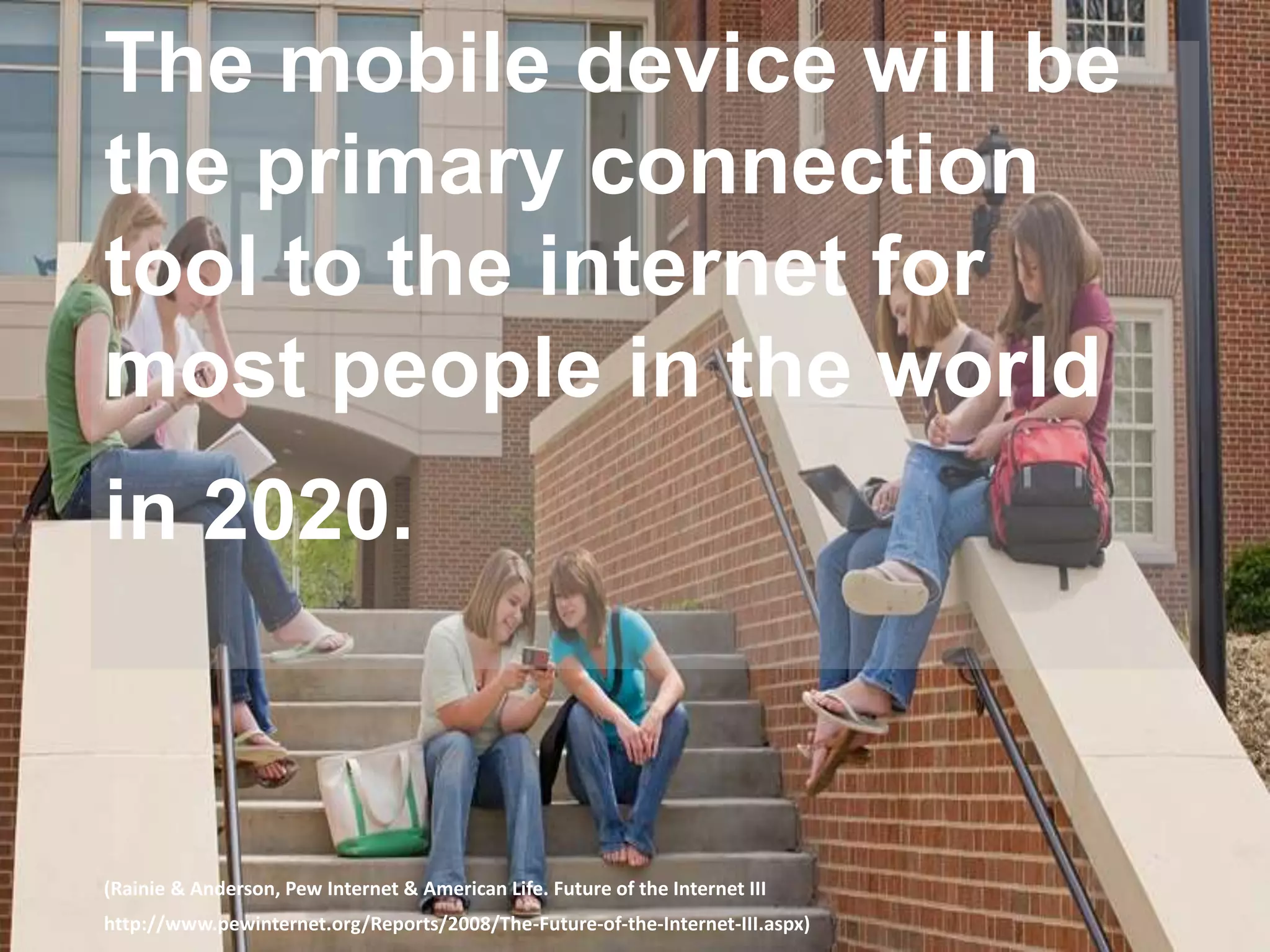 The mobile device will be
the primary connection
tool to the internet for
most people in the world
in 2020.
(Rainie & Anderson, Pew Internet & American Life. Future of the Internet III
http://www.pewinternet.org/Reports/2008/The-Future-of-the-Internet-III.aspx)
 