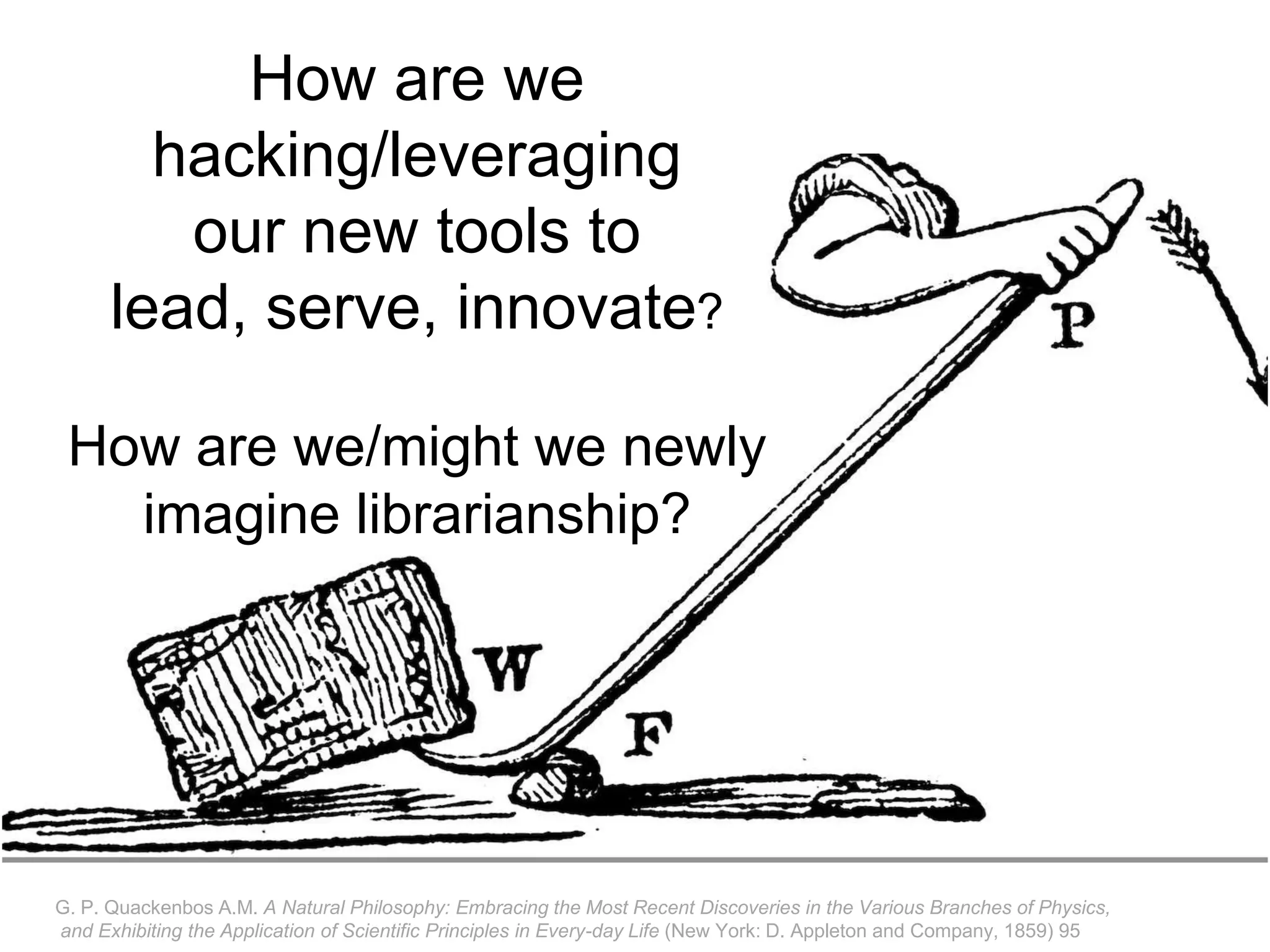 G. P. Quackenbos A.M. A Natural Philosophy: Embracing the Most Recent Discoveries in the Various Branches of Physics,
and Exhibiting the Application of Scientific Principles in Every-day Life (New York: D. Appleton and Company, 1859) 95
How are we
hacking/leveraging
our new tools to
lead, serve, innovate?
How are we/might we newly
imagine librarianship?
 