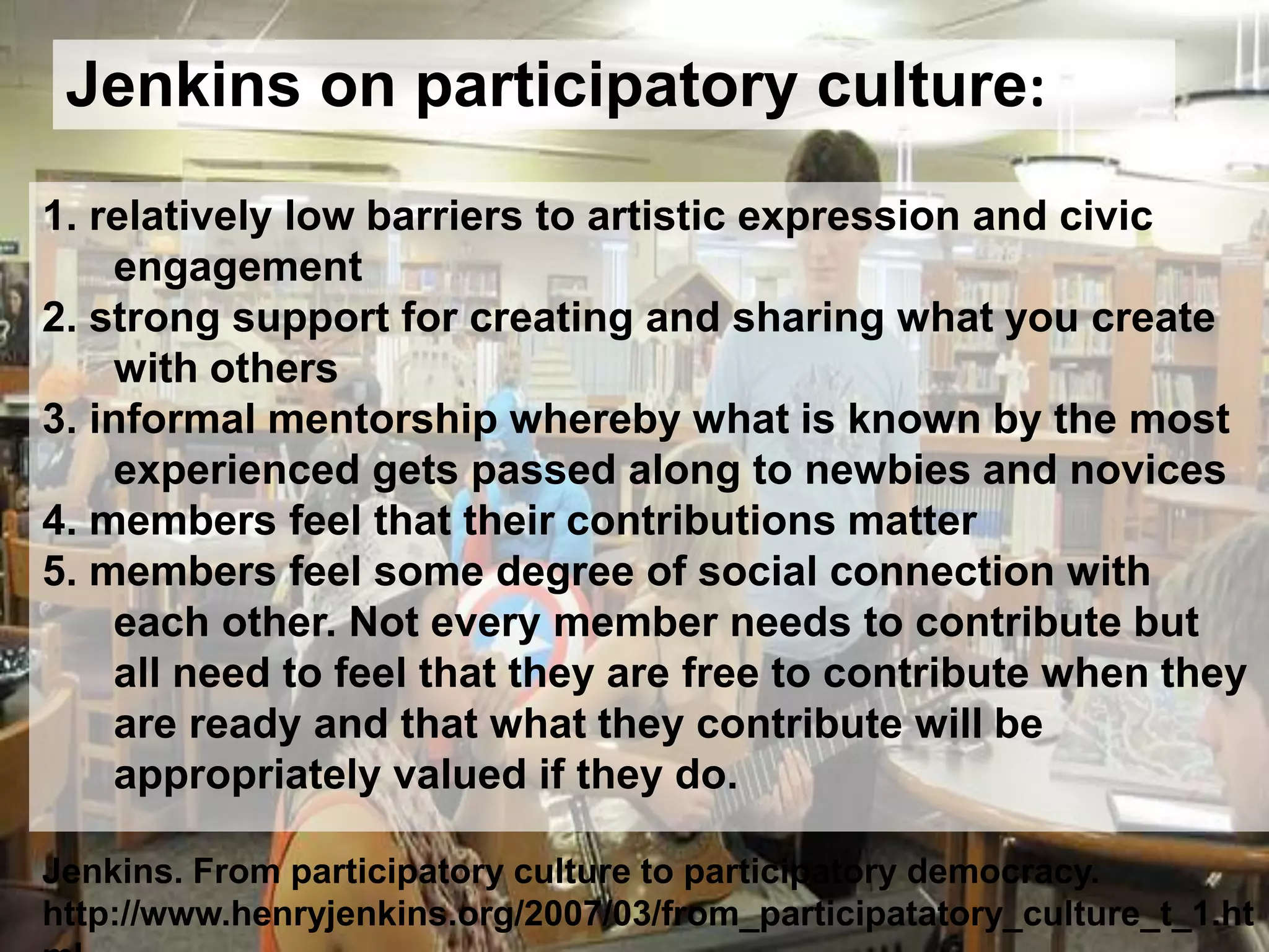 Jenkins on participatory culture:
1. relatively low barriers to artistic expression and civic
engagement
2. strong support for creating and sharing what you create
with others
3. informal mentorship whereby what is known by the most
experienced gets passed along to newbies and novices
4. members feel that their contributions matter
5. members feel some degree of social connection with
each other. Not every member needs to contribute but
all need to feel that they are free to contribute when they
are ready and that what they contribute will be
appropriately valued if they do.
Jenkins. From participatory culture to participatory democracy.
http://www.henryjenkins.org/2007/03/from_participatatory_culture_t_1.ht
 