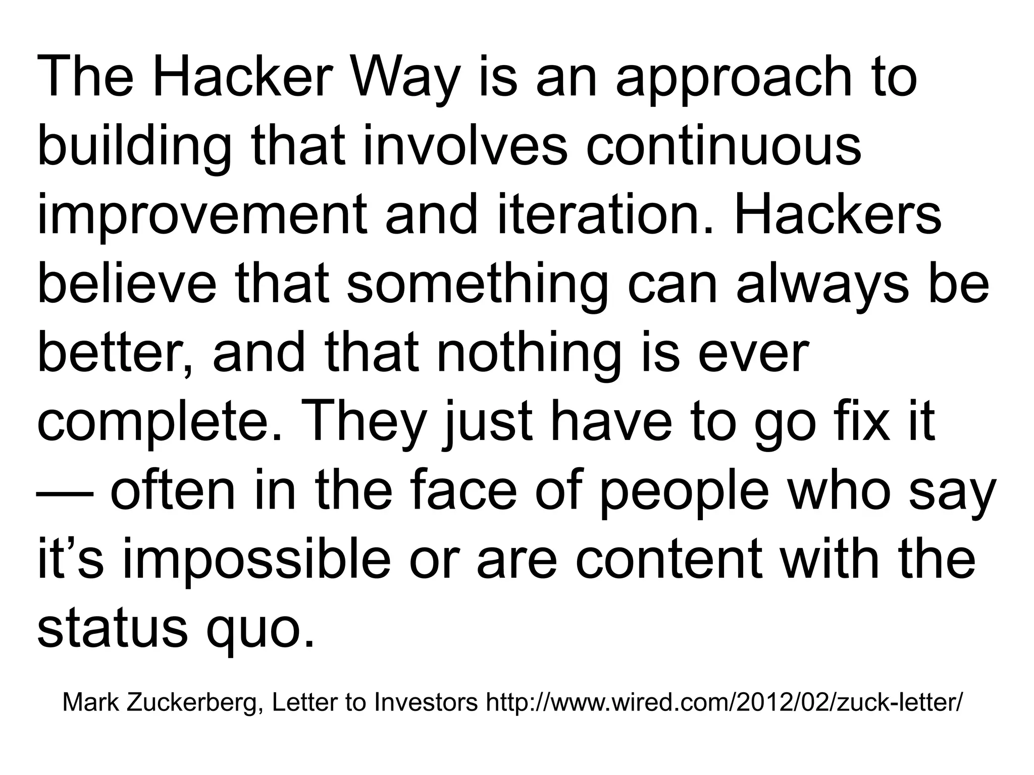Mark Zuckerberg, Letter to Investors http://www.wired.com/2012/02/zuck-letter/
The Hacker Way is an approach to
building that involves continuous
improvement and iteration. Hackers
believe that something can always be
better, and that nothing is ever
complete. They just have to go fix it
— often in the face of people who say
it’s impossible or are content with the
status quo.
 