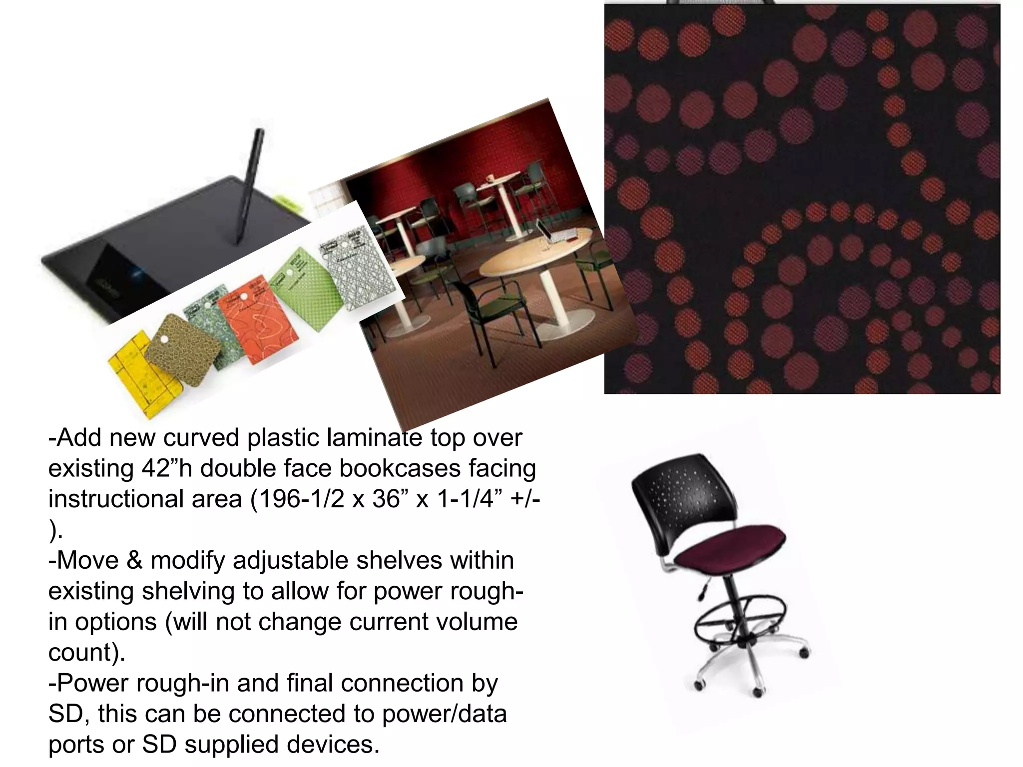 -Add new curved plastic laminate top over
existing 42”h double face bookcases facing
instructional area (196-1/2 x 36” x 1-1/4” +/-
).
-Move & modify adjustable shelves within
existing shelving to allow for power rough-
in options (will not change current volume
count).
-Power rough-in and final connection by
SD, this can be connected to power/data
ports or SD supplied devices.
 