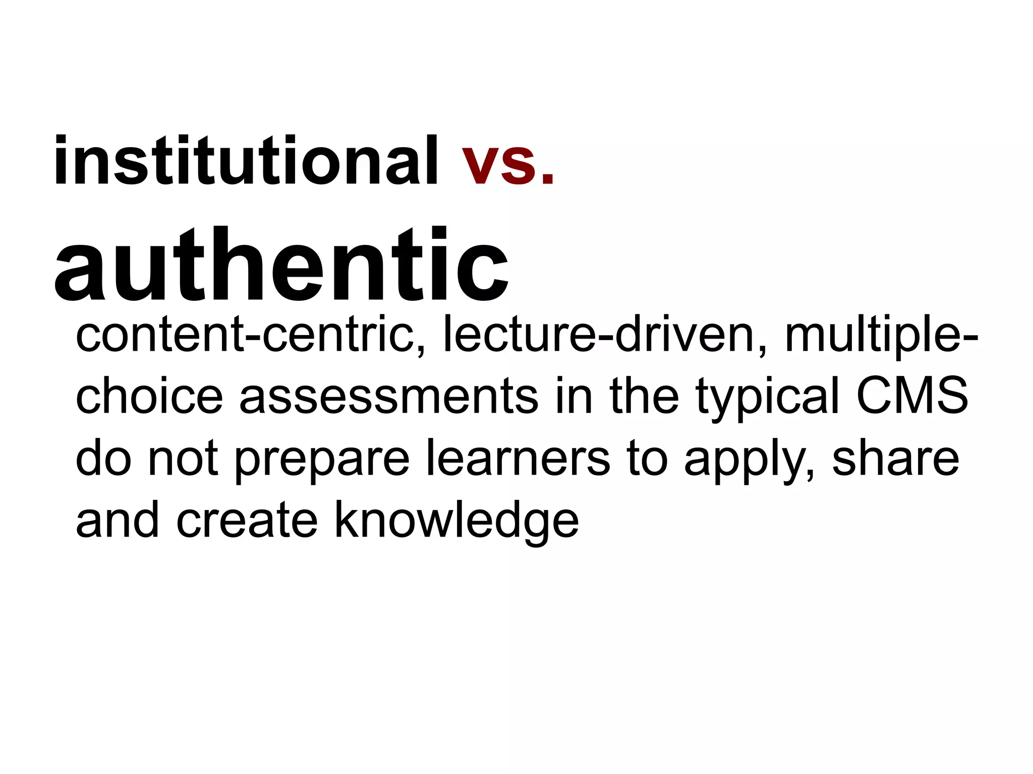 institutional vs.
authenticcontent-centric, lecture-driven, multiple-
choice assessments in the typical CMS
do not prepare learners to apply, share
and create knowledge
 