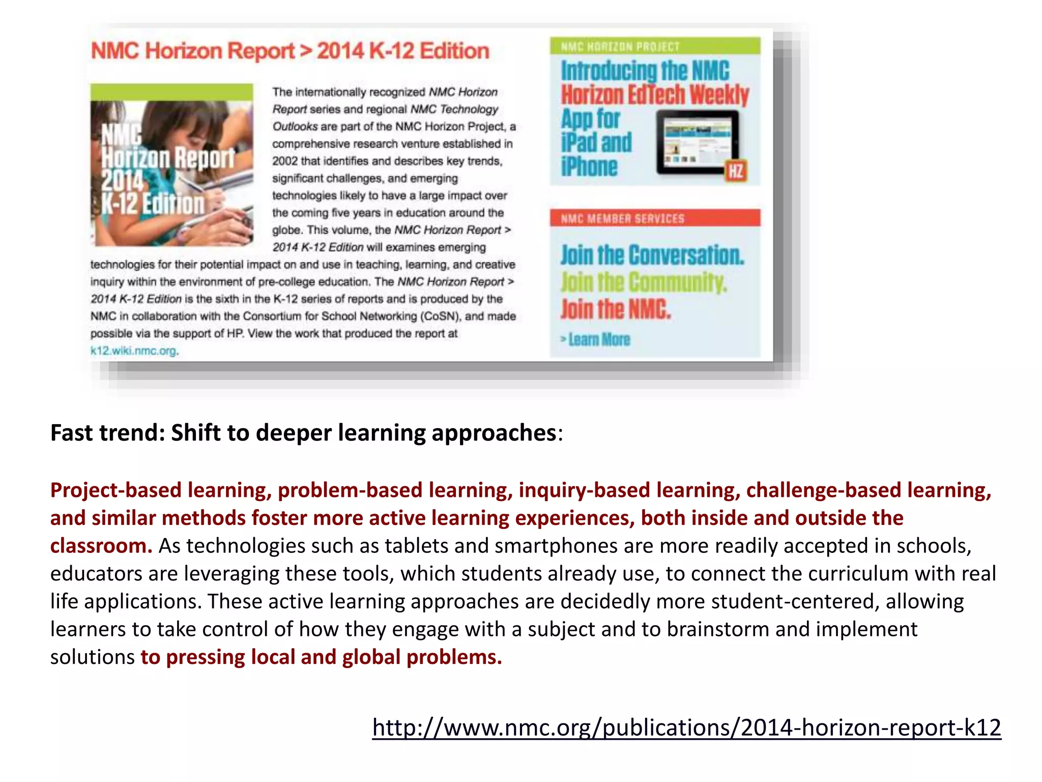 Fast trend: Shift to deeper learning approaches:
Project-based learning, problem-based learning, inquiry-based learning, challenge-based learning,
and similar methods foster more active learning experiences, both inside and outside the
classroom. As technologies such as tablets and smartphones are more readily accepted in schools,
educators are leveraging these tools, which students already use, to connect the curriculum with real
life applications. These active learning approaches are decidedly more student-centered, allowing
learners to take control of how they engage with a subject and to brainstorm and implement
solutions to pressing local and global problems.
http://www.nmc.org/publications/2014-horizon-report-k12
 