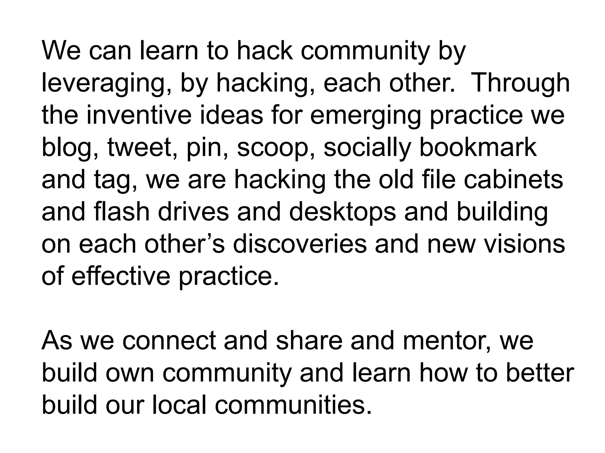 We can learn to hack community by
leveraging, by hacking, each other. Through
the inventive ideas for emerging practice we
blog, tweet, pin, scoop, socially bookmark
and tag, we are hacking the old file cabinets
and flash drives and desktops and building
on each other’s discoveries and new visions
of effective practice.
As we connect and share and mentor, we
build own community and learn how to better
build our local communities.
 