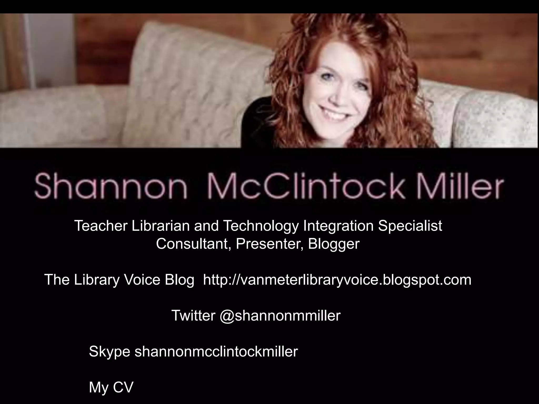 Teacher Librarian and Technology Integration Specialist
Consultant, Presenter, Blogger
The Library Voice Blog http://vanmeterlibraryvoice.blogspot.com
Twitter @shannonmmiller
Skype shannonmcclintockmiller
My CV
 