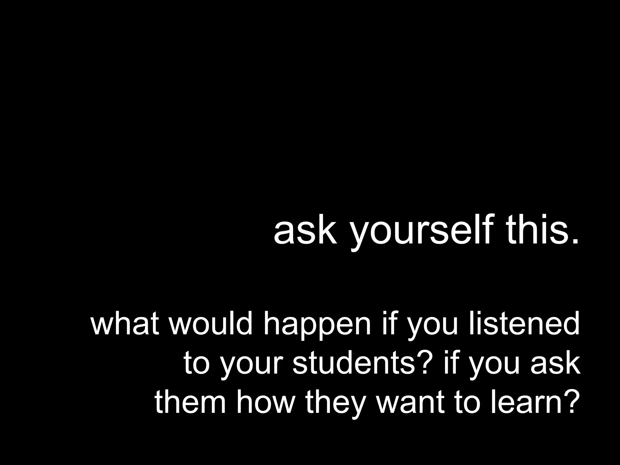 ask yourself this.
what would happen if you listened
to your students? if you ask
them how they want to learn?
 