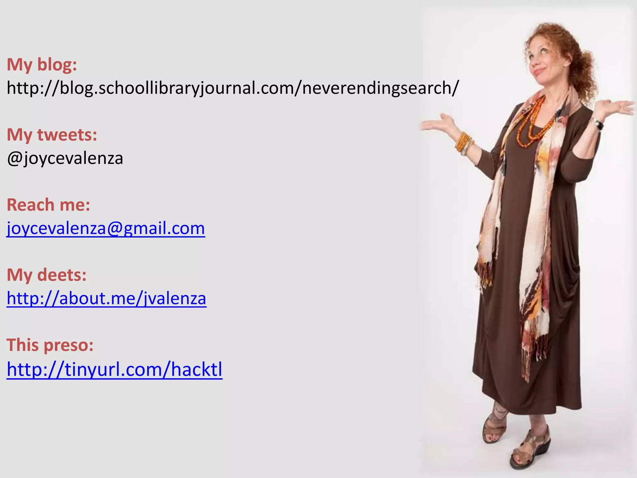 My blog:
http://blog.schoollibraryjournal.com/neverendingsearch/
My tweets:
@joycevalenza
Reach me:
joycevalenza@gmail.com
My deets:
http://about.me/jvalenza
This preso:
http://tinyurl.com/hacktl
 