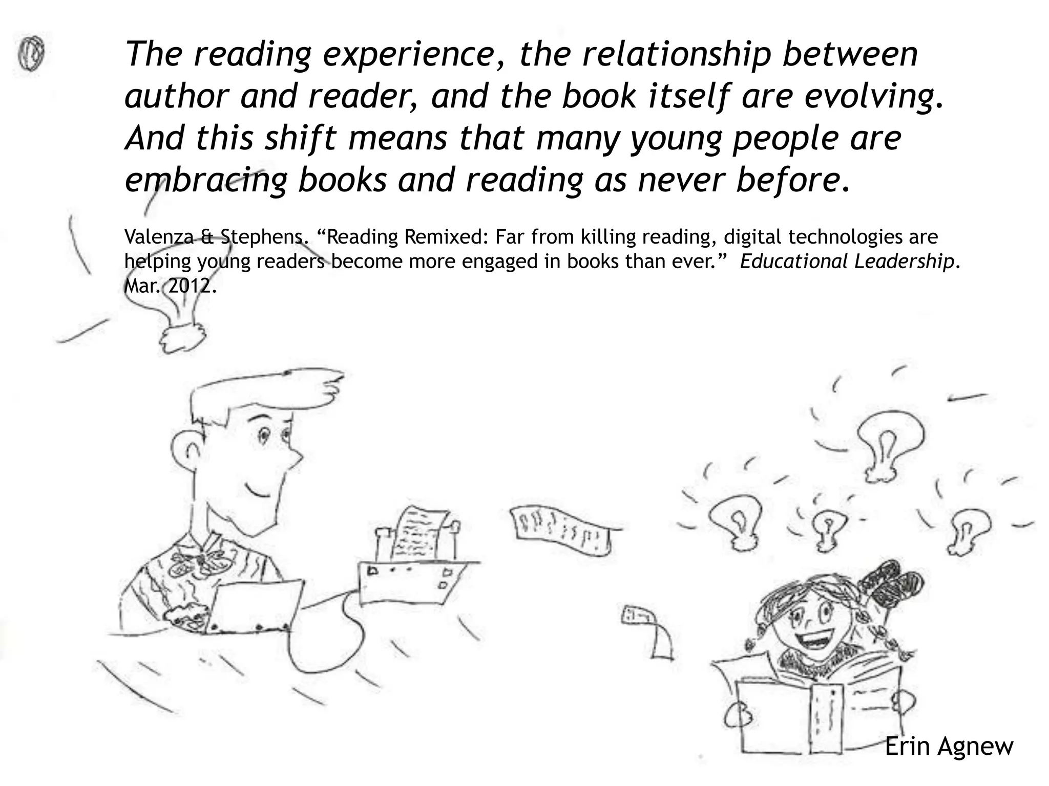 Erin Agnew
The reading experience, the relationship between
author and reader, and the book itself are evolving.
And this shift means that many young people are
embracing books and reading as never before.
Valenza & Stephens. “Reading Remixed: Far from killing reading, digital technologies are
helping young readers become more engaged in books than ever.” Educational Leadership.
Mar. 2012.
 