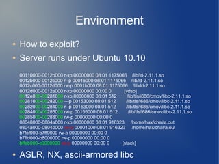 Environment 
● How to exploit? 
● Server runs under Ubuntu 10.10 
00110000-0012b000 r-xp 00000000 08:01 1175066 /lib/ld-2.11.1.so 
0012b000-0012c000 r--p 0001a000 08:01 1175066 /lib/ld-2.11.1.so 
0012c000-0012d000 rw-p 0001b000 08:01 1175066 /lib/ld-2.11.1.so 
0012d000-0012e000 r-xp 00000000 00:00 0 [vdso] 
0012e000-00281000 r-xp 00000000 08:01 512 /lib/tls/i686/cmov/libc-2.11.1.so 
00281000-00282000 ---p 00153000 08:01 512 /lib/tls/i686/cmov/libc-2.11.1.so 
00282000-00284000 r--p 00153000 08:01 512 /lib/tls/i686/cmov/libc-2.11.1.so 
00284000-00285000 rw-p 00155000 08:01 512 /lib/tls/i686/cmov/libc-2.11.1.so 
00285000-00288000 rw-p 00000000 00:00 0 
08048000-0804a000 r-xp 00000000 08:01 916323 /home/hax/chal/a.out 
0804a000-0804b000 rw-p 00001000 08:01 916323 /home/hax/chal/a.out 
b7fef000-b7ff0000 rw-p 00000000 00:00 0 
b7ffd000-b8000000 rw-p 00000000 00:00 0 
bffeb000-c0000000 rw-p 00000000 00:00 0 [stack] 
● ASLR, NX, ascii-armored libc 
 