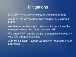 Mitigations 
● NX/DEP => No way to execute shellcode directly 
● ASLR => No way to determine location of userinput 
buffer 
● Ascii-armor => No way to return to libc functions like 
mmap or memprotect, also randomized 
● We need ROP, but the binary is dynamically linked => 
very few gadgets availiable 
● Also for full ROP Payload we need at least some fixed 
addresses 
 